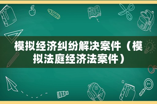 模擬經(jīng)濟糾紛解決案件（模擬法庭經(jīng)濟法案件）