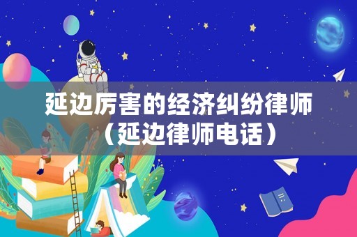 延邊厲害的經(jīng)濟(jì)糾紛律師（延邊律師電話）