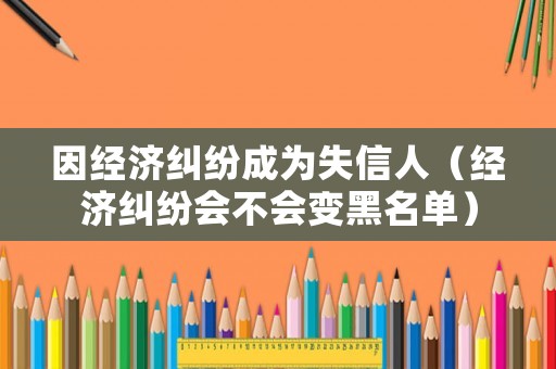 因經(jīng)濟(jì)糾紛成為失信人（經(jīng)濟(jì)糾紛會不會變黑名單）