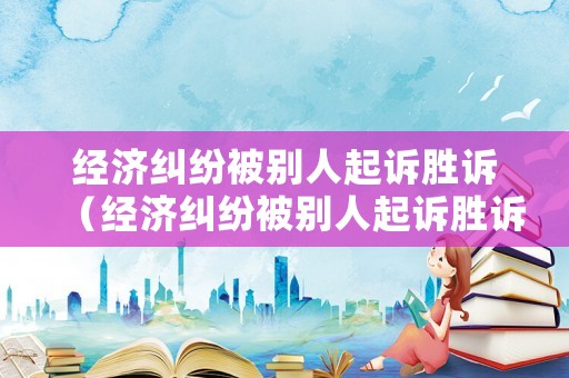 經(jīng)濟(jì)糾紛被別人起訴勝訴（經(jīng)濟(jì)糾紛被別人起訴勝訴怎么辦）