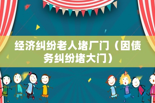 經濟糾紛老人堵廠門（因債務糾紛堵大門）