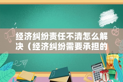 經(jīng)濟(jì)糾紛責(zé)任不清怎么解決（經(jīng)濟(jì)糾紛需要承擔(dān)的法律責(zé)任有哪些）