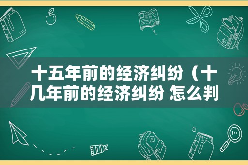 十五年前的經(jīng)濟(jì)糾紛（十幾年前的經(jīng)濟(jì)糾紛 怎么判）