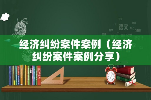 經(jīng)濟(jì)糾紛案件案例（經(jīng)濟(jì)糾紛案件案例分享）