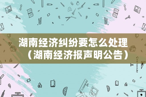 湖南經(jīng)濟(jì)糾紛要怎么處理（湖南經(jīng)濟(jì)報(bào)聲明公告）
