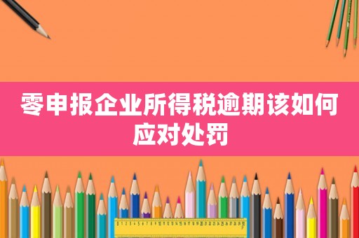 零申報(bào)企業(yè)所得稅逾期該如何應(yīng)對(duì)處罰