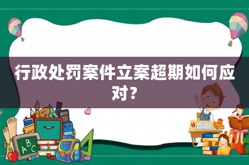 行政處罰案件立案超期如何應對？