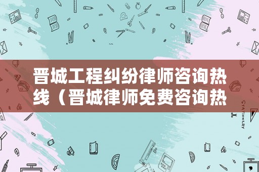 晉城工程糾紛律師咨詢熱線（晉城律師免費(fèi)咨詢熱線）