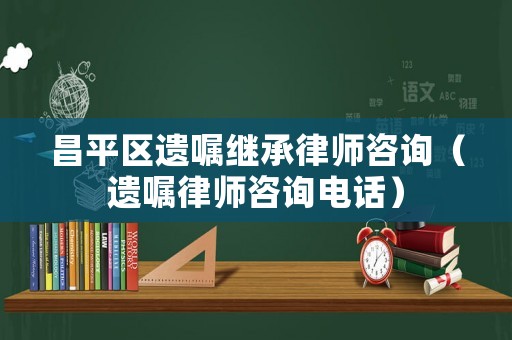 昌平區(qū)遺囑繼承律師咨詢（遺囑律師咨詢電話）