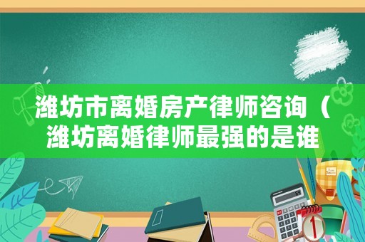濰坊市離婚房產律師咨詢（濰坊離婚律師最強的是誰）