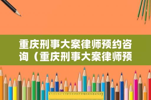 重慶刑事大案律師預(yù)約咨詢(xún)（重慶刑事大案律師預(yù)約咨詢(xún)電話號(hào)碼）