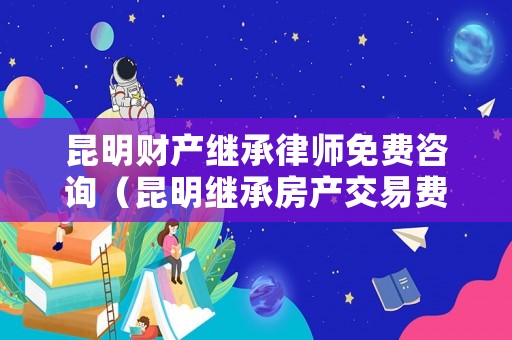 昆明財(cái)產(chǎn)繼承律師免費(fèi)咨詢（昆明繼承房產(chǎn)交易費(fèi)用）