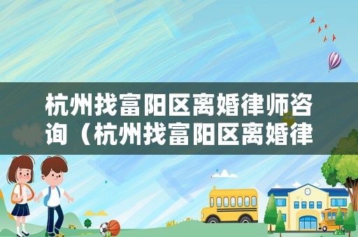 杭州找富陽區(qū)離婚律師咨詢（杭州找富陽區(qū)離婚律師咨詢電話號碼）