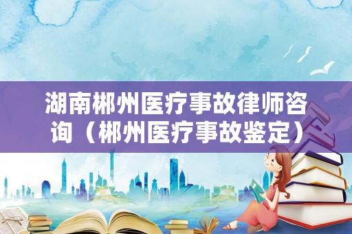 湖南郴州醫(yī)療事故律師咨詢(xún)（郴州醫(yī)療事故鑒定）
