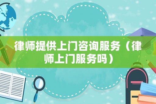 律師提供上門咨詢服務(wù)（律師上門服務(wù)嗎）