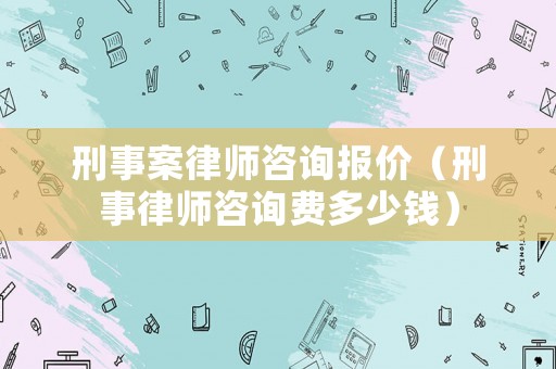 刑事案律師咨詢報(bào)價(jià)（刑事律師咨詢費(fèi)多少錢）