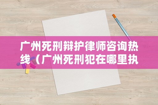 廣州死刑辯護(hù)律師咨詢熱線（廣州死刑犯在哪里執(zhí)行）