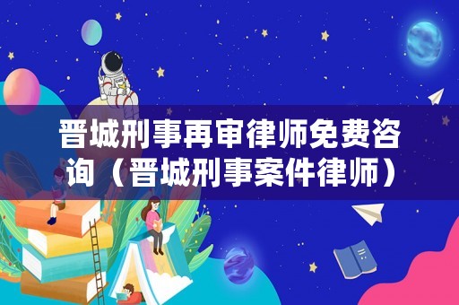 晉城刑事再審律師免費咨詢（晉城刑事案件律師）