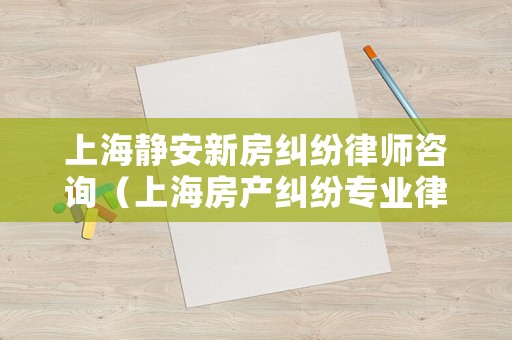 上海靜安新房糾紛律師咨詢（上海房產(chǎn)糾紛專業(yè)律師）