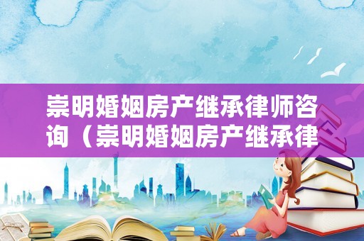 崇明婚姻房產(chǎn)繼承律師咨詢（崇明婚姻房產(chǎn)繼承律師咨詢電話號碼）