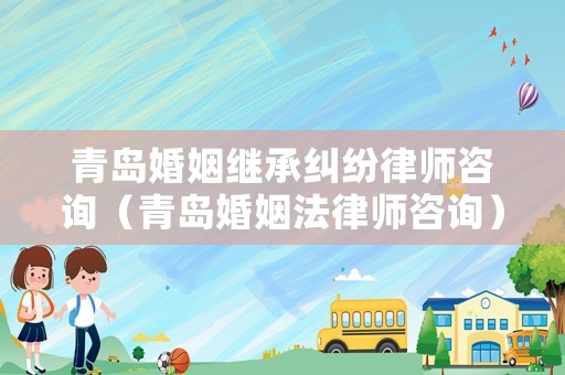 青島婚姻繼承糾紛律師咨詢（青島婚姻法律師咨詢）