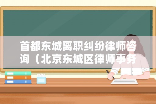 首都東城離職糾紛律師咨詢（北京東城區(qū)律師事務所排名前十名）