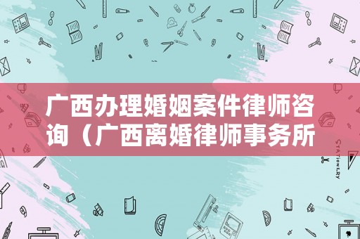 廣西辦理婚姻案件律師咨詢（廣西離婚律師事務(wù)所）