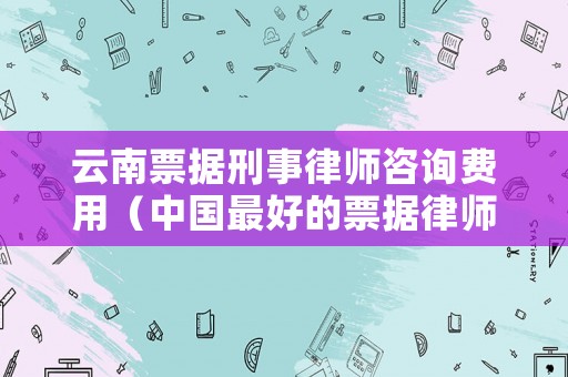 云南票據(jù)刑事律師咨詢費用（中國最好的票據(jù)律師）
