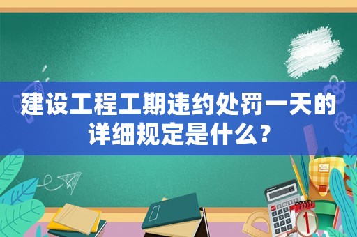 建設(shè)工程工期違約處罰一天的詳細(xì)規(guī)定是什么？
