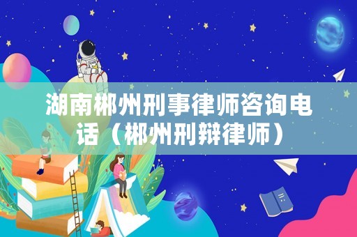 湖南郴州刑事律師咨詢電話（郴州刑辯律師）