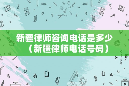 新疆律師咨詢電話是多少（新疆律師電話號(hào)碼）