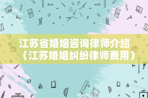 江蘇省婚姻咨詢律師介紹（江蘇婚姻糾紛律師費用）