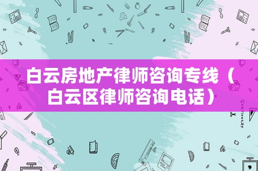 白云房地產(chǎn)律師咨詢專線（白云區(qū)律師咨詢電話）
