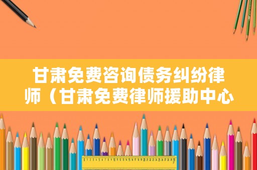 甘肅免費(fèi)咨詢債務(wù)糾紛律師（甘肅免費(fèi)律師援助中心）