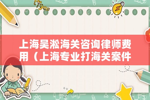 上海吳淞海關(guān)咨詢律師費用（上海專業(yè)打海關(guān)案件的律師）