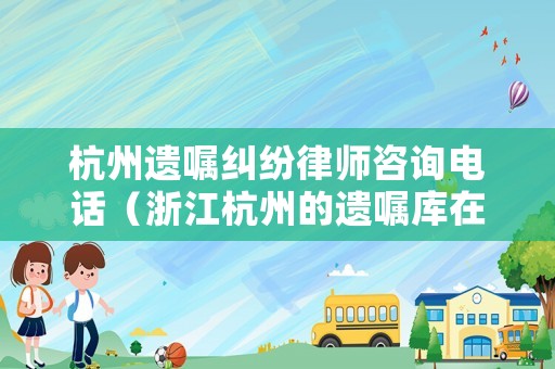 杭州遺囑糾紛律師咨詢電話（浙江杭州的遺囑庫在哪）