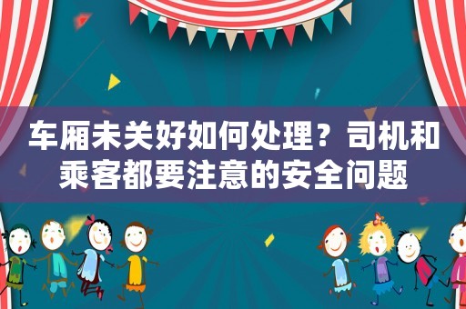車廂未關(guān)好如何處理？司機(jī)和乘客都要注意的安全問(wèn)題