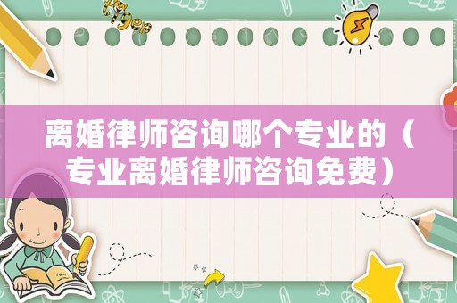 離婚律師咨詢哪個專業(yè)的（專業(yè)離婚律師咨詢免費）