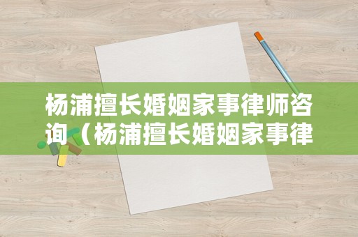 楊浦擅長婚姻家事律師咨詢（楊浦擅長婚姻家事律師咨詢電話號碼）