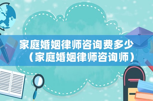 家庭婚姻律師咨詢費(fèi)多少（家庭婚姻律師咨詢師）
