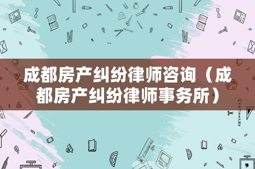 成都房產(chǎn)糾紛律師咨詢（成都房產(chǎn)糾紛律師事務(wù)所）