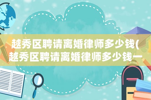 越秀區(qū)聘請(qǐng)離婚律師多少錢(越秀區(qū)聘請(qǐng)離婚律師多少錢一次)