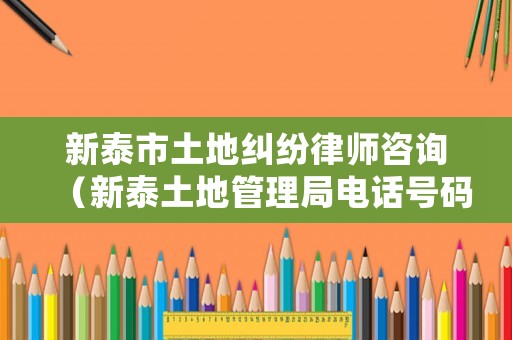 新泰市土地糾紛律師咨詢（新泰土地管理局電話號碼）