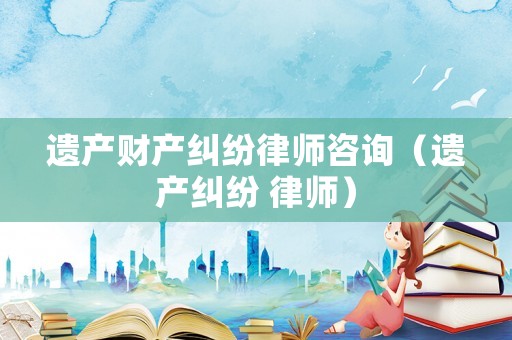 遺產(chǎn)財(cái)產(chǎn)糾紛律師咨詢(xún)（遺產(chǎn)糾紛 律師）