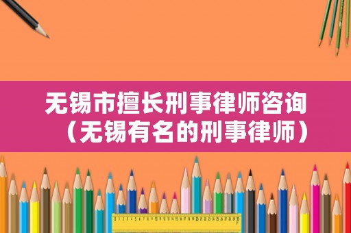 無錫市擅長刑事律師咨詢（無錫有名的刑事律師）