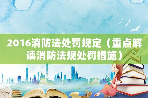 2016消防法處罰規(guī)定（重點(diǎn)解讀消防法規(guī)處罰措施）