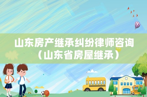 山東房產(chǎn)繼承糾紛律師咨詢（山東省房屋繼承）