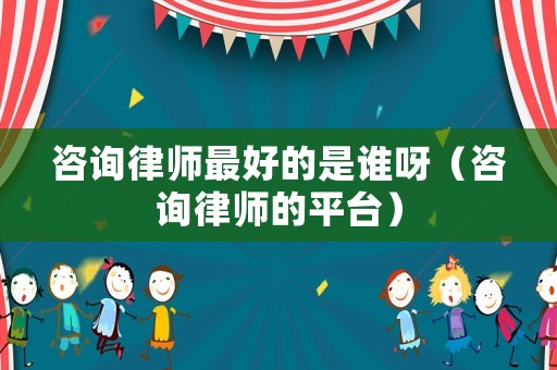 咨詢律師最好的是誰呀（咨詢律師的平臺）
