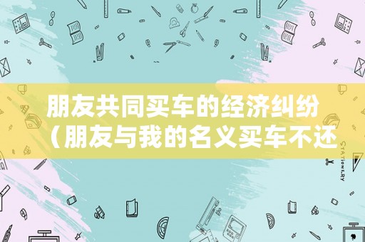 朋友共同買車的經(jīng)濟糾紛（朋友與我的名義買車不還貸款怎么辦）