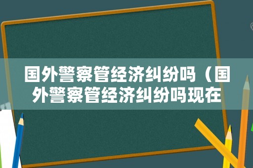 國(guó)外警察管經(jīng)濟(jì)糾紛嗎（國(guó)外警察管經(jīng)濟(jì)糾紛嗎現(xiàn)在）